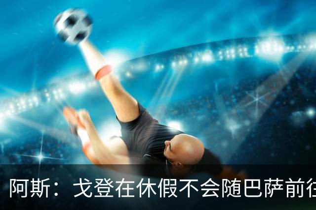 阿斯：戈登在休假不会随巴萨前往英国集训，阿德耶米正常参加